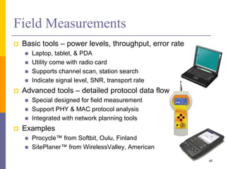  Basic tools – power levels, throughput, error rate
 Laptop, tablet, & PDA
 Utility come with radio card
 Supports channel scan, station search
 Indicate signal level, SNR, transport rate
 Advanced tools – detailed protocol data flows
 Special designed for field measurement
 Support PHY & MAC protocol analysis
 Integrated with network planning tools
 Examples
 Procycle™ from Softbit, Oulu, Finland
 SitePlaner™ from WirelessValley, American
Field Measurements
45
 