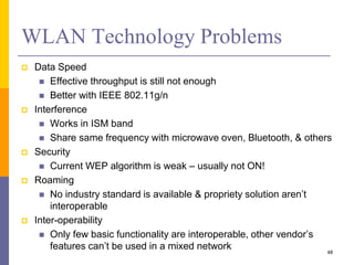 WLAN Technology Problems
 Data Speed
 Effective throughput is still not enough
 Better with IEEE 802.11g/n
 Interference
 Works in ISM band
 Share same frequency with microwave oven, Bluetooth, & others
 Security
 Current WEP algorithm is weak – usually not ON!
 Roaming
 No industry standard is available & propriety solution aren’t
interoperable
 Inter-operability
 Only few basic functionality are interoperable, other vendor’s
features can’t be used in a mixed network 48
 