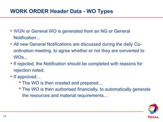 13
WORK ORDER Header Data - WO Types
• WGN or General WO is generated from an NG or General
Notification...
• All new General Notifications are discussed during the daily Co-
ordination meeting, to agree whether or not they are converted to
WOs...
• If rejected, the Notification should be completed with reasons for
rejection noted.
• If approved…
 The WO is then created and prepared…
 The WO is then authorised financially, to automatically generate
the resources and material requirements…
 