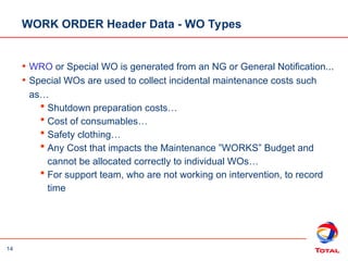 14
WORK ORDER Header Data - WO Types
• WRO or Special WO is generated from an NG or General Notification...
• Special WOs are used to collect incidental maintenance costs such
as…
 Shutdown preparation costs…
 Cost of consumables…
 Safety clothing…
 Any Cost that impacts the Maintenance ”WORKS” Budget and
cannot be allocated correctly to individual WOs…
 For support team, who are not working on intervention, to record
time
 