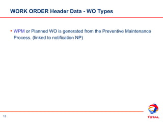 15
WORK ORDER Header Data - WO Types
• WPM or Planned WO is generated from the Preventive Maintenance
Process. (linked to notification NP)
 