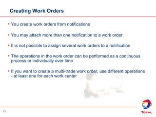 17
Creating Work Orders
• You create work orders from notifications
• You may attach more than one notification to a work order
• It is not possible to assign several work orders to a notification
• The operations in the work order can be performed as a continuous
process or individually over time
• If you want to create a multi-trade work order, use different operations
- at least one for each work center
 