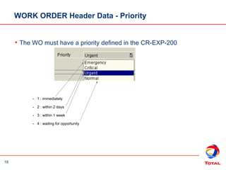 18
- 1 : immediately
- 2 : within 2 days
- 3 : within 1 week
- 4 : waiting for opportunity
WORK ORDER Header Data - Priority
• The WO must have a priority defined in the CR-EXP-200
 