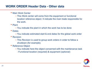 21
WORK ORDER Header Data - Other data
 Main Work Center
– This Work center will come from the equipment or functional
location reference object. It indicate the main trade responsible for
the work.
 Plant
– You indicate the plant in which the work has to be done
 Dates
– You indicate estimated start & end dates for the global work order
 Revision
– This Revision is used to group work orders in order to follow a
shutdown (for example).
 Reference Object
– You indicate here the object concerned with the maintenance task
: Functional location (required) & equipment (optional)
 