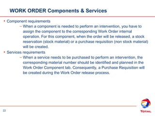 22
WORK ORDER Components & Services
• Component requirements
– When a component is needed to perform an intervention, you have to
assign the component to the corresponding Work Order internal
operation. For this component, when the order will be released, a stock
reservation (stock material) or a purchase requisition (non stock material)
will be created.
• Services requirements
– When a service needs to be purchased to perform an intervention, the
corresponding material number should be identified and planned in the
Work Order Component tab. Consequently, a Purchase Requisition will
be created during the Work Order release process.
 