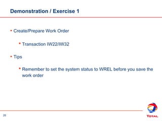 26
Demonstration / Exercise 1
• Create/Prepare Work Order
 Transaction IW22/IW32
• Tips
 Remember to set the system status to WREL before you save the
work order
 