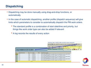 30
Dispatching
• Dispatching may be done manually using drag-and-drop functions, or
automatically
• In the case of automatic dispatching, another profile (dispatch sequence) will give
hints which parameters to consider to automatically dispatch the PM work orders
 The standard profile is a combination of start date/time and priority, but
things like work order type can also be added if relevant
 A log records the results of every action
 