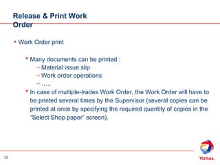 32
• Work Order print
 Many documents can be printed :
– Material issue slip
– Work order operations
– …..
 In case of multiple-trades Work Order, the Work Order will have to
be printed several times by the Supervisor (several copies can be
printed at once by specifying the required quantity of copies in the
“Select Shop paper” screen).
Release & Print Work
Order
 