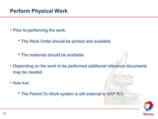 33
Perform Physical Work
• Prior to performing the work:
 The Work Order should be printed and available
 The materials should be available
• Depending on the work to be performed additional reference documents
may be needed
• Note that:
 The Permit-To-Work system is still external to SAP R/3
 