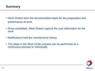 34
Summary
• Work Orders form the documentation basis for the preparation and
performance of work
• Once completed, Work Orders capture the cost information for the
work
• Notifications hold the maintenance history
• The steps in the Work Order process can be performed as a
continuous process or individually
 