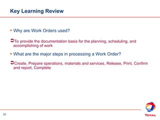 35
Key Learning Review
• Why are Work Orders used?
To provide the documentation basis for the planning, scheduling, and
accomplishing of work
• What are the major steps in processing a Work Order?
Create, Prepare operations, materials and services, Release, Print, Confirm
and report, Complete
 