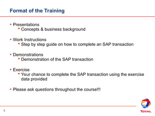 5
• Presentations
 Concepts & business background
• Work Instructions
 Step by step guide on how to complete an SAP transaction
• Demonstrations
 Demonstration of the SAP transaction
• Exercise
 Your chance to complete the SAP transaction using the exercise
data provided
• Please ask questions throughout the course!!!
Format of the Training
 