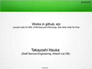 20161216
Works in github, etc
(except code for DRL of Montezuma‘s Revenge. See other slide for that)
Takayoshi Iitsuka
(Staff Service Engineering, Hitachi Ltd OB)
20161216
 