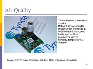 Air Quality
25-mm Bluetooth air-quality
monitor
Onboard sensors monitor
critical carbon-monoxide &
volatile-organic-compound
levels, and ambient
parameters such as
humidity, temperature,&
vibration
Source: IEEE Pervasive Computing, Oct.-Dec. 2010. philip.angove@tyndall.ie
19
 