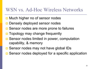 WSN vs. Ad-Hoc Wireless Networks
 Much higher no of sensor nodes
 Densely deployed sensor nodes
 Sensor nodes are more prone to failures
 Topology may change frequently
 Sensor nodes limited in power, computation
capability, & memory
 Sensor nodes may not have global IDs
 Sensor nodes deployed for a specific application
23
 
