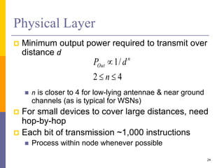 Physical Layer
 Minimum output power required to transmit over
distance d
 n is closer to 4 for low-lying antennae & near ground
channels (as is typical for WSNs)
 For small devices to cover large distances, need
hop-by-hop
 Each bit of transmission ~1,000 instructions
 Process within node whenever possible
24
4
2
/
1



n
d
P n
Out
 