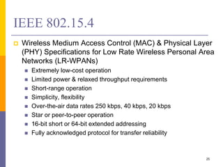 IEEE 802.15.4
 Wireless Medium Access Control (MAC) & Physical Layer
(PHY) Specifications for Low Rate Wireless Personal Area
Networks (LR-WPANs)
 Extremely low-cost operation
 Limited power & relaxed throughput requirements
 Short-range operation
 Simplicity, flexibility
 Over-the-air data rates 250 kbps, 40 kbps, 20 kbps
 Star or peer-to-peer operation
 16-bit short or 64-bit extended addressing
 Fully acknowledged protocol for transfer reliability
25
 