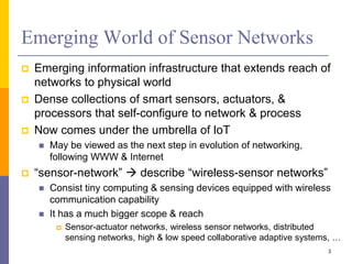 Emerging World of Sensor Networks
 Emerging information infrastructure that extends reach of
networks to physical world
 Dense collections of smart sensors, actuators, &
processors that self-configure to network & process
 Now comes under the umbrella of IoT
 May be viewed as the next step in evolution of networking,
following WWW & Internet
 “sensor-network”  describe “wireless-sensor networks”
 Consist tiny computing & sensing devices equipped with wireless
communication capability
 It has a much bigger scope & reach
 Sensor-actuator networks, wireless sensor networks, distributed
sensing networks, high & low speed collaborative adaptive systems, …
3
 