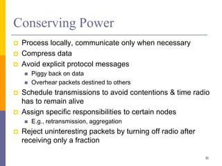 Conserving Power
 Process locally, communicate only when necessary
 Compress data
 Avoid explicit protocol messages
 Piggy back on data
 Overhear packets destined to others
 Schedule transmissions to avoid contentions & time radio
has to remain alive
 Assign specific responsibilities to certain nodes
 E.g., retransmission, aggregation
 Reject uninteresting packets by turning off radio after
receiving only a fraction
31
 