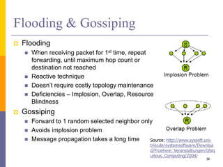 Flooding & Gossiping
 Flooding
 When receiving packet for 1st time, repeat
forwarding, until maximum hop count or
destination not reached
 Reactive technique
 Doesn’t require costly topology maintenance
 Deficiencies – Implosion, Overlap, Resource
Blindness
 Gossiping
 Forward to 1 random selected neighbor only
 Avoids implosion problem
 Message propagation takes a long time
38
Source: http://www.syssoft.uni-
trier.de/systemsoftware/Downloa
d/Fruehere_Veranstaltungen/Ubiq
uitous_Computing/2004/
 