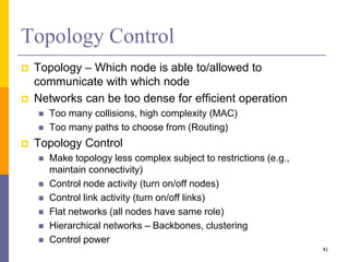 Topology Control
 Topology – Which node is able to/allowed to
communicate with which node
 Networks can be too dense for efficient operation
 Too many collisions, high complexity (MAC)
 Too many paths to choose from (Routing)
 Topology Control
 Make topology less complex subject to restrictions (e.g.,
maintain connectivity)
 Control node activity (turn on/off nodes)
 Control link activity (turn on/off links)
 Flat networks (all nodes have same role)
 Hierarchical networks – Backbones, clustering
 Control power
41
 