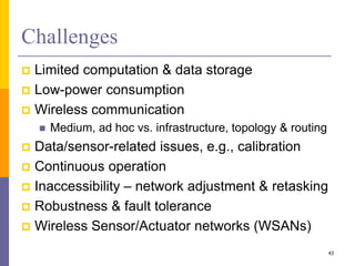 Challenges
 Limited computation & data storage
 Low-power consumption
 Wireless communication
 Medium, ad hoc vs. infrastructure, topology & routing
 Data/sensor-related issues, e.g., calibration
 Continuous operation
 Inaccessibility – network adjustment & retasking
 Robustness & fault tolerance
 Wireless Sensor/Actuator networks (WSANs)
43
 