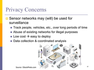 Privacy Concerns
 Sensor networks may (will) be used for
surveillance
 Track people, vehicles, etc., over long periods of time
 Abuse of existing networks for illegal purposes
 Low cost  easy to deploy
 Data collection & coordinated analysis
47
Source: IStockPhoto.com
 