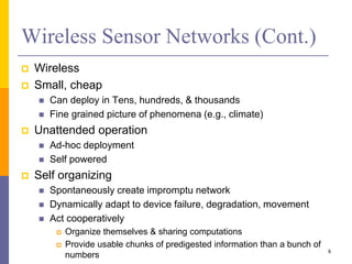 Wireless Sensor Networks (Cont.)
 Wireless
 Small, cheap
 Can deploy in Tens, hundreds, & thousands
 Fine grained picture of phenomena (e.g., climate)
 Unattended operation
 Ad-hoc deployment
 Self powered
 Self organizing
 Spontaneously create impromptu network
 Dynamically adapt to device failure, degradation, movement
 Act cooperatively
 Organize themselves & sharing computations
 Provide usable chunks of predigested information than a bunch of
numbers
6
 