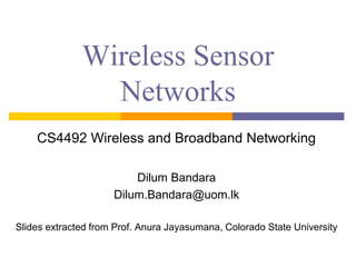 Wireless Sensor
Networks
CS4492 Wireless and Broadband Networking
Dilum Bandara
Dilum.Bandara@uom.lk
Slides extracted from Prof. Anura Jayasumana, Colorado State University
 