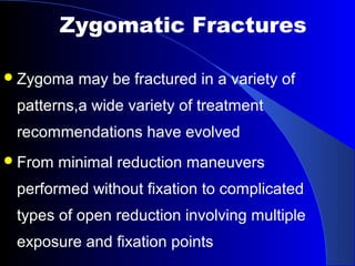 Zygoma may be fractured in a variety of
patterns,a wide variety of treatment
recommendations have evolved
From minimal reduction maneuvers
performed without fixation to complicated
types of open reduction involving multiple
exposure and fixation points
Zygomatic Fractures
 