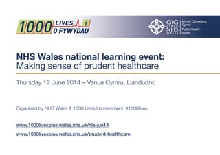 NHS Wales national learning event:
Making sense of prudent healthcare
Thursday 12 June 2014 – Venue Cymru, Llandudno
Organised by NHS Wales & 1000 Lives Improvement #1000lives
www.1000livesplus.wales.nhs.uk/nle-jun14
www.1000livesplus.wales.nhs.uk/prudent-healthcare
 