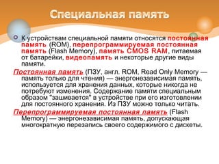  К устройствам специальной памяти относятся постоянная
память (ROM), перепрограммируемая постоянная
память (Flash Memory), память CMOS RAM, питаемая
от батарейки, видеопамять и некоторые другие виды
памяти.
Постоянная память (ПЗУ, англ. ROM, Read Only Memory —
память только для чтения) — энергонезависимая память,
используется для хранения данных, которые никогда не
потребуют изменения. Содержание памяти специальным
образом "зашивается" в устройстве при его изготовлении
для постоянного хранения. Из ПЗУ можно только читать.
Перепрограммируемая постоянная память (Flash
Memory) — энергонезависимая память, допускающая
многократную перезапись своего содержимого с дискеты.
 