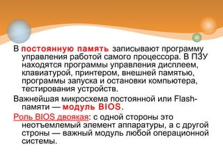 В постоянную память записывают программу
управления работой самого процессора. В ПЗУ
находятся программы управления дисплеем,
клавиатурой, принтером, внешней памятью,
программы запуска и остановки компьютера,
тестирования устройств.
Важнейшая микросхема постоянной или Flash-
памяти — модуль BIOS.
Роль BIOS двоякая: с одной стороны это
неотъемлемый элемент аппаратуры, а с другой
строны — важный модуль любой операционной
системы.
 