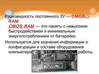 Разновидность постоянного ЗУ — CMOS
RAM.
CMOS RAM — это память с невысоким
быстродействием и минимальным
энергопотреблением от батарейки.
Используется для хранения информации о
конфигурации и составе оборудования
компьютера, а также о режимах его работы.
 