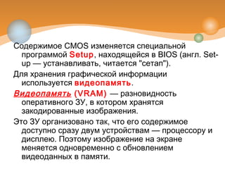 Содержимое CMOS изменяется специальной
программой Setup, находящейся в BIOS (англ. Set-
up — устанавливать, читается "сетап").
Для хранения графической информации
используется видеопамять.
Видеопамять (VRAM) — разновидность
оперативного ЗУ, в котором хранятся
закодированные изображения.
Это ЗУ организовано так, что его содержимое
доступно сразу двум устройствам — процессору и
дисплею. Поэтому изображение на экране
меняется одновременно с обновлением
видеоданных в памяти.
 