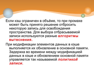 Если кэш ограничен в объёме, то при промахе
может быть принято решение отбросить
некоторую запись для освобождения
пространства. Для выбора отбрасываемой
записи используются разные алгоритмы
вытеснения.
При модификации элементов данных в кэше
выполняется их обновление в основной памяти.
Задержка во времени между модификацией
данных в кэше и обновлением основной памяти
управляется так называемой политикой
записи.
 