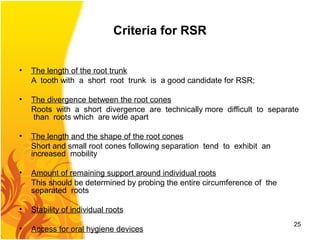 Criteria for RSR
• The length of the root trunk
A tooth with a short root trunk is a good candidate for RSR;
• The divergence between the root cones
Roots with a short divergence are technically more difficult to separate
than roots which are wide apart
• The length and the shape of the root cones
Short and small root cones following separation tend to exhibit an
increased mobility
• Amount of remaining support around individual roots
This should be determined by probing the entire circumference of the
separated roots
• Stability of individual roots
• Access for oral hygiene devices
25
 
