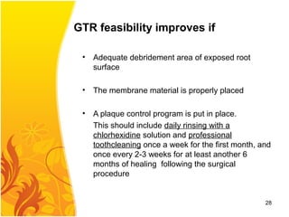 GTR feasibility improves if
• Adequate debridement area of exposed root
surface
• The membrane material is properly placed
• A plaque control program is put in place.
This should include daily rinsing with a
chlorhexidine solution and professional
toothcleaning once a week for the first month, and
once every 2-3 weeks for at least another 6
months of healing following the surgical
procedure
28
 
