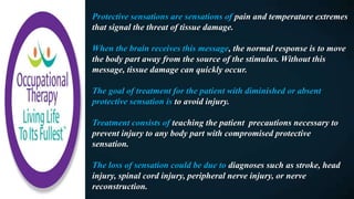 Protective sensations are sensations of pain and temperature extremes
that signal the threat of tissue damage.
When the brain receives this message, the normal response is to move
the body part away from the source of the stimulus. Without this
message, tissue damage can quickly occur.
The goal of treatment for the patient with diminished or absent
protective sensation is to avoid injury.
Treatment consists of teaching the patient precautions necessary to
prevent injury to any body part with compromised protective
sensation.
The loss of sensation could be due to diagnoses such as stroke, head
injury, spinal cord injury, peripheral nerve injury, or nerve
reconstruction.
 