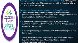 Damage or injury to an insensitive limb is the result of external forces
that are normally avoided by people who are able to feel pain, which
acts as a warning mechanism.
Based on the five mechanism of damage to insensitive skin.
 Skin areas over bony prominences are particularly prone to
pressure ulcers because the cutaneous tissue is trapped between the
unyielding bone and the external pressure.
 Frequent position changes are necessary for patients with
decreased or absent protective sensation to avoid damage caused by
continuous low pressure.
 Cushions for seating and shoe insoles help to distribute forces over
larger areas
 Instruct patients to avoid concentrated high pressure by careful
handling of sharp tools and by using enlarged handles on
suitcases, drawers, tools and keys.
 