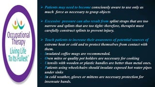  Patients may need to become consciously aware to use only as
much force as necessary to grasp objects
 Excessive pressure can also result from splint straps that are too
narrow and splints that are too tight: therefore, therapist must
carefully construct splints to prevent injury.
 Teach patients to increase their awareness of potential sources of
extreme heat or cold and to protect themselves from contact with
them.
- Insulated coffee mugs are recommended.
- Oven mitss or quality pot holders are necessary for cooking
- Utensils with wooden or plastic handles are better than metal ones.
- Patients using wheelchairs should insulate exposed hot water pipes
under sinks
- In cold weather, gloves or mittens are necessary protection for
insensate hands.
 