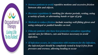 Instruct patients to avoid repetitive motions and excessive friction
between skin and objects.
 Decrease repetitions by working for shorter periods, resting, using
a variety of tools, or alternating hands or type of grip.
 Methods to reduce friction include wearing well-fitting gloves and
using enlarged or padded handles on tool.
 Educate patients who have lost protective sensation regarding
special care for blisters, cuts and bruises necessary to avoid
infection.
 If infection occurs, in conjunction with treatment for the infection,
the infected part should be completely rested to keep it free from
pressure and overuse, allowing healing to occur
 