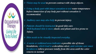  Vision may be used to prevent contract with sharp objects.
 Using a body part with intact sensation to test water temperature
before immersion of any body part without sensation is
recommended.
 Auditory cues may also help to prevent injury.
 Patients should be instructed in good skin care.
Well-hydrated skin is more elastic and pliant and less prone to
injury.
 Skin needs to be visually inspected everyday.
 A warm or reddened area indicates a possible site of tissue
breakdown, which lead to a decubitus ulcer, and extreme care must
be taken to relieve pressure totally from this area until the color
returns to normal
 
