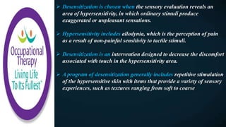  Desensitization is chosen when the sensory evaluation reveals an
area of hypersensitivity, in which ordinary stimuli produce
exaggerated or unpleasant sensations.
 Hypersensitivity includes allodynia, which is the perception of pain
as a result of non-painful sensitivity to tactile stimuli.
 Desensitization is an intervention designed to decrease the discomfort
associated with touch in the hypersensitivity area.
 A program of desensitization generally includes repetitive stimulation
of the hypersensitive skin with items that provide a variety of sensory
experiences, such as textures ranging from soft to coarse
 