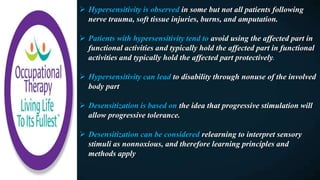  Hypersensitivity is observed in some but not all patients following
nerve trauma, soft tissue injuries, burns, and amputation.
 Patients with hypersensitivity tend to avoid using the affected part in
functional activities and typically hold the affected part in functional
activities and typically hold the affected part protectively.
 Hypersensitivity can lead to disability through nonuse of the involved
body part
 Desensitization is based on the idea that progressive stimulation will
allow progressive tolerance.
 Desensitization can be considered relearning to interpret sensory
stimuli as nonnoxious, and therefore learning principles and
methods apply
 