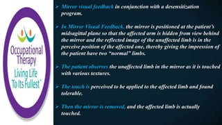  Mirror visual feedback in conjunction with a desensitization
program.
 In Mirror Visual Feedback, the mirror is positioned at the patient’s
midsagittal plane so that the affected arm is hidden from view behind
the mirror and the reflected image of the unaffected limb is in the
perceive position of the affected one, thereby giving the impression of
the patient have two “normal” limbs.
 The patient observes the unaffected limb in the mirror as it is touched
with various textures.
 The touch is perceived to be applied to the affected limb and found
tolerable.
 Then the mirror is removed, and the affected limb is actually
touched.
 