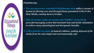 Fluidotherapy
 The microprocessor controlled Fluidotherapy units utilize a stream of
heated air flowing over and through finely granulated Cellex® Dry
Heat Media, causing them to levitate.
 This air stream creates air pockets and “bubbles” to provide a
powerful massaging action that transmits heat and tactile stimulation
to achieve many physiological and therapeutic benefits.
 Cellex particles are made of natural cellulose, making disposal of the
media from the unit simple and environmentally safe.
 