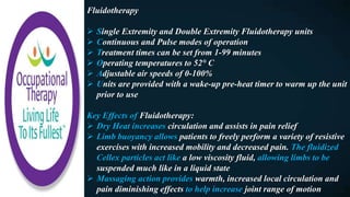 Fluidotherapy
 Single Extremity and Double Extremity Fluidotherapy units
 Continuous and Pulse modes of operation
 Treatment times can be set from 1-99 minutes
 Operating temperatures to 52° C
 Adjustable air speeds of 0-100%
 Units are provided with a wake-up pre-heat timer to warm up the unit
prior to use
Key Effects of Fluidotherapy:
 Dry Heat increases circulation and assists in pain relief
 Limb buoyancy allows patients to freely perform a variety of resistive
exercises with increased mobility and decreased pain. The fluidized
Cellex particles act like a low viscosity fluid, allowing limbs to be
suspended much like in a liquid state
 Massaging action provides warmth, increased local circulation and
pain diminishing effects to help increase joint range of motion
 