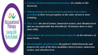  Commercial dowel and immersion textures are similar to this
hierarchy.
 Patients arrange the dowel textures and immersion textures
according to their own perception, in the order of least to most
irritating.
 They select the dowel texture, immersion texture, and vibration level
that are uncomfortable but tolerable for 10 minutes three or four
times daily.
 Advancing to the next level of treatment depends on the tolerance of
lower levels.
 Documentation should include the patient’s initial hierarchy and
progress for each of the three modalities (dowel texture, immersion
texture, and vibration level.
 
