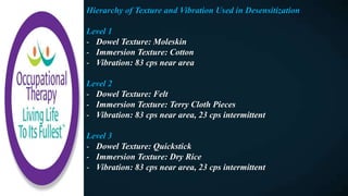 Hierarchy of Texture and Vibration Used in Desensitization
Level 1
- Dowel Texture: Moleskin
- Immersion Texture: Cotton
- Vibration: 83 cps near area
Level 2
- Dowel Texture: Felt
- Immersion Texture: Terry Cloth Pieces
- Vibration: 83 cps near area, 23 cps intermittent
Level 3
- Dowel Texture: Quickstick
- Immersion Texture: Dry Rice
- Vibration: 83 cps near area, 23 cps intermittent
 